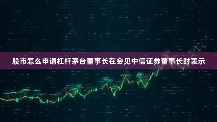 股市怎么申请杠杆茅台董事长在会见中信证券董事长时表示