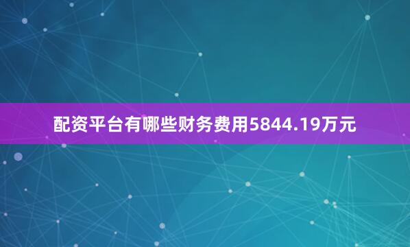 配资平台有哪些财务费用5844.19万元