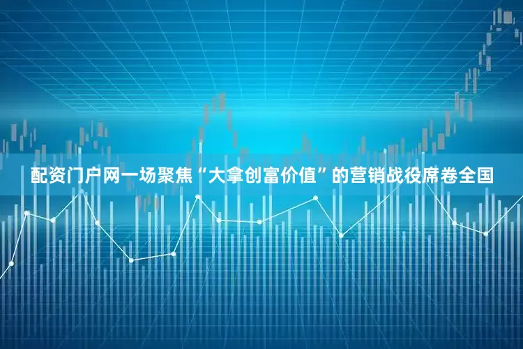 配资门户网一场聚焦“大拿创富价值”的营销战役席卷全国