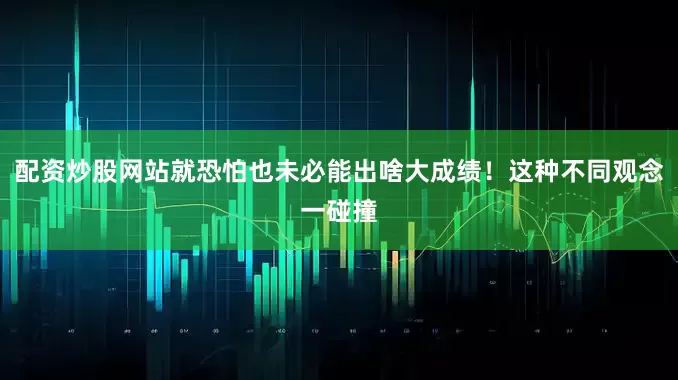 配资炒股网站就恐怕也未必能出啥大成绩！这种不同观念一碰撞