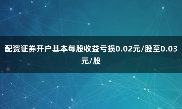 配资证券开户基本每股收益亏损0.02元/股至0.03元/股