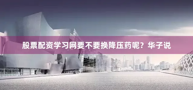股票配资学习网要不要换降压药呢？华子说