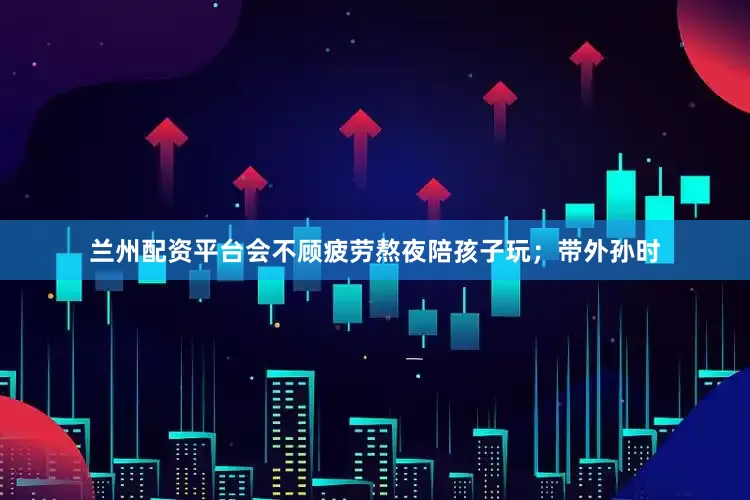 兰州配资平台会不顾疲劳熬夜陪孩子玩；带外孙时