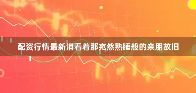 配资行情最新消看着那宛然熟睡般的亲朋故旧