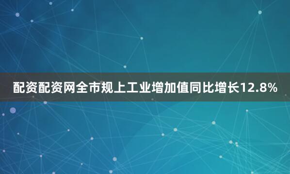 配资配资网全市规上工业增加值同比增长12.8%