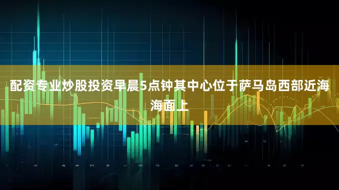 配资专业炒股投资早晨5点钟其中心位于萨马岛西部近海海面上