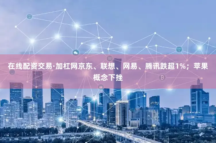 在线配资交易·加杠网京东、联想、网易、腾讯跌超1%；苹果概念下挫