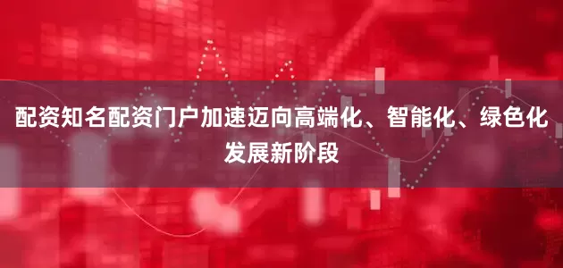 配资知名配资门户加速迈向高端化、智能化、绿色化发展新阶段