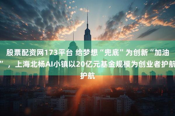 股票配资网173平台 给梦想“兜底”为创新“加油” ，上海北杨AI小镇以20亿元基金规模为创业者护航