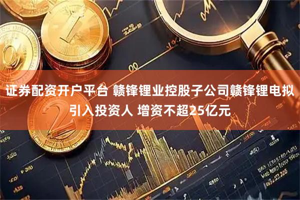 证券配资开户平台 赣锋锂业控股子公司赣锋锂电拟引入投资人 增资不超25亿元