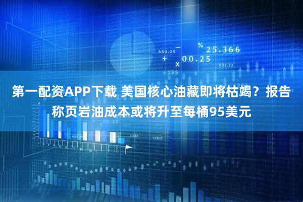 第一配资APP下载 美国核心油藏即将枯竭？报告称页岩油成本或将升至每桶95美元