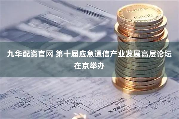 九华配资官网 第十届应急通信产业发展高层论坛在京举办