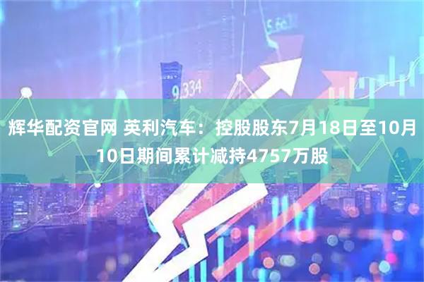 辉华配资官网 英利汽车：控股股东7月18日至10月10日期间累计减持4757万股