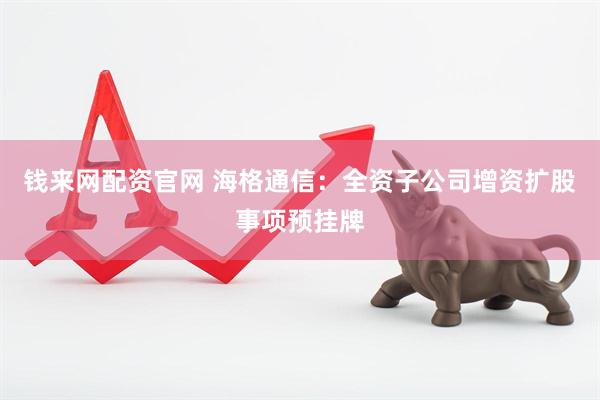 钱来网配资官网 海格通信：全资子公司增资扩股事项预挂牌