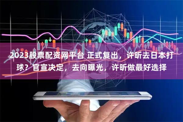 2023股票配资网平台 正式复出，许昕去日本打球？官宣决定，去向曝光，许昕做最好选择