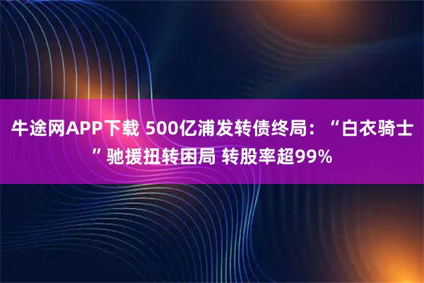 牛途网APP下载 500亿浦发转债终局：“白衣骑士”驰援扭转困局 转股率超99%
