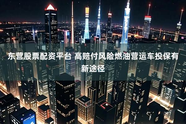 东营股票配资平台 高赔付风险燃油营运车投保有新途径