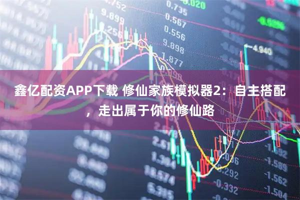鑫亿配资APP下载 修仙家族模拟器2：自主搭配，走出属于你的修仙路