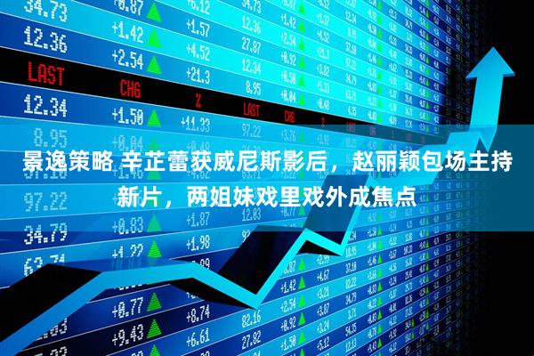 景逸策略 辛芷蕾获威尼斯影后，赵丽颖包场主持新片，两姐妹戏里戏外成焦点