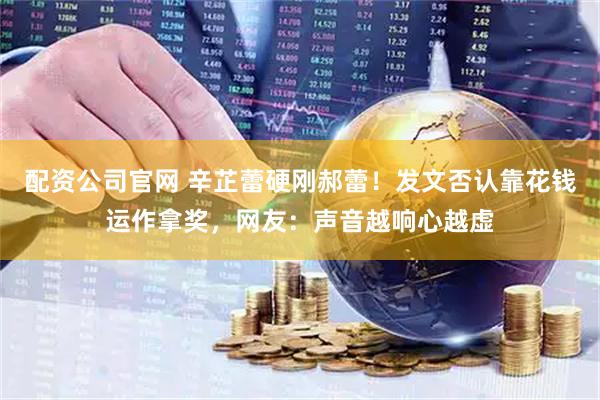 配资公司官网 辛芷蕾硬刚郝蕾！发文否认靠花钱运作拿奖，网友：声音越响心越虚