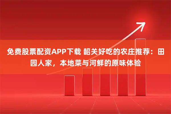 免费股票配资APP下载 韶关好吃的农庄推荐：田园人家，本地菜与河鲜的原味体验