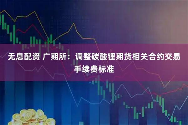 无息配资 广期所：调整碳酸锂期货相关合约交易手续费标准