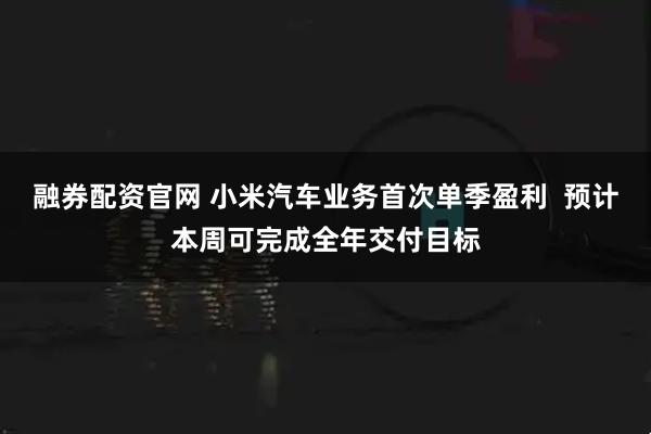 融券配资官网 小米汽车业务首次单季盈利  预计本周可完成全年交付目标