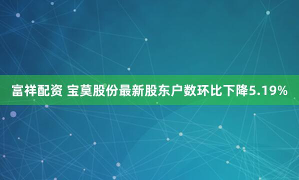 富祥配资 宝莫股份最新股东户数环比下降5.19%