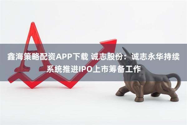 鑫海策略配资APP下载 诚志股份：诚志永华持续系统推进IPO上市筹备工作