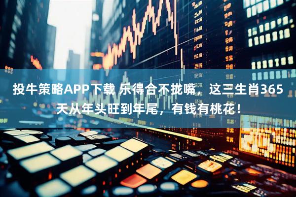 投牛策略APP下载 乐得合不拢嘴，这三生肖365天从年头旺到年尾，有钱有桃花！