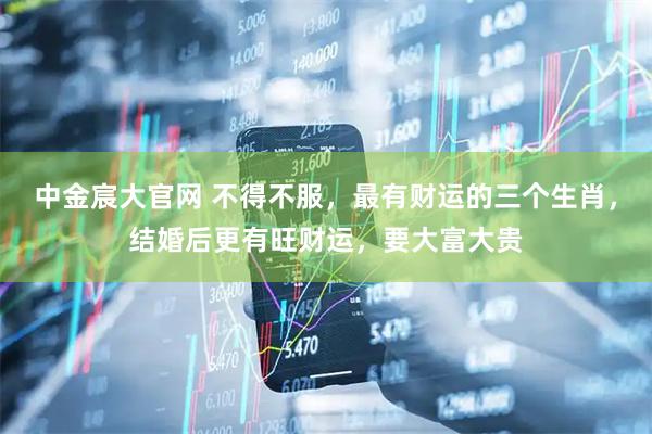中金宸大官网 不得不服，最有财运的三个生肖，结婚后更有旺财运，要大富大贵