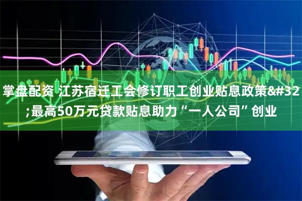 掌盘配资 江苏宿迁工会修订职工创业贴息政策 最高50万元贷款贴息助力“一人公司”创业