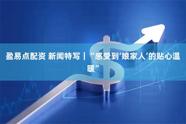 盈易点配资 新闻特写｜“感受到‘娘家人’的贴心温暖”
