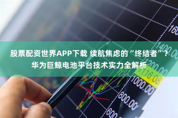 股票配资世界APP下载 续航焦虑的“终结者”？华为巨鲸电池平台技术实力全解析