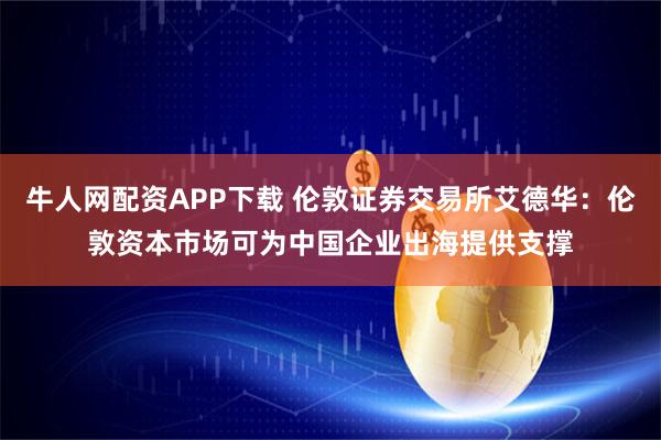 牛人网配资APP下载 伦敦证券交易所艾德华：伦敦资本市场可为中国企业出海提供支撑