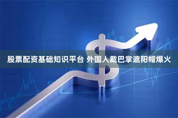 股票配资基础知识平台 外国人戴巴掌遮阳帽爆火