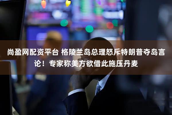尚盈网配资平台 格陵兰岛总理怒斥特朗普夺岛言论！专家称美方欲借此施压丹麦