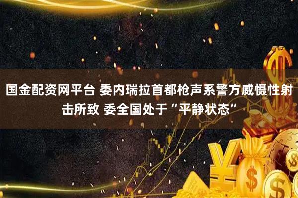 国金配资网平台 委内瑞拉首都枪声系警方威慑性射击所致 委全国处于“平静状态”