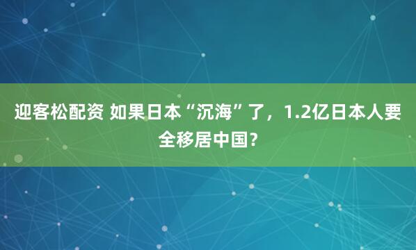 迎客松配资 如果日本“沉海”了，1.2亿日本人要全移居中国？
