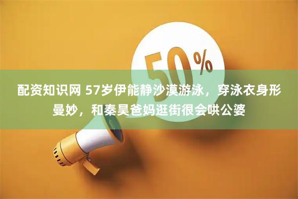 配资知识网 57岁伊能静沙漠游泳，穿泳衣身形曼妙，和秦昊爸妈逛街很会哄公婆