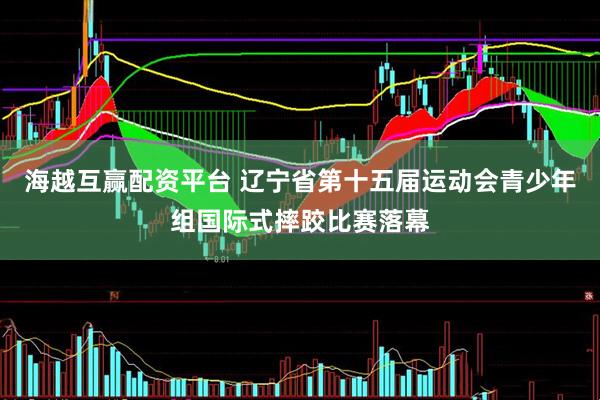 海越互赢配资平台 辽宁省第十五届运动会青少年组国际式摔跤比赛落幕