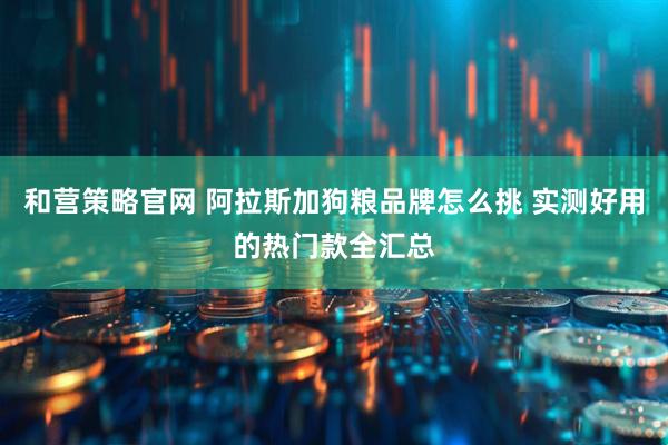 和营策略官网 阿拉斯加狗粮品牌怎么挑 实测好用的热门款全汇总