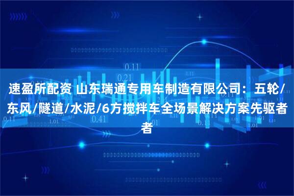 速盈所配资 山东瑞通专用车制造有限公司：五轮/东风/隧道/水泥/6方搅拌车全场景解决方案先驱者