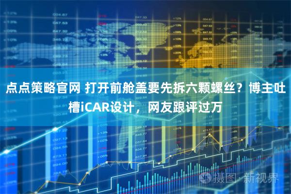 点点策略官网 打开前舱盖要先拆六颗螺丝？博主吐槽iCAR设计，网友跟评过万