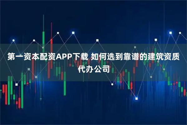 第一资本配资APP下载 如何选到靠谱的建筑资质代办公司